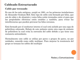 Cableado Estructurado
Cable par trenzado
Es uno de los más antiguos, surgió en 1881, en las primeras instalaciones
de Alexander Graham Bell. Este tipo de cable está formado por hilos, que
son de cobre o de aluminio y estos hilos están trenzados entre sí para que
las propiedades eléctricas estén estables y también, para evitar las
interferencias que pueden provocar los hilos cercanos.
Está formado por el conductor interno el cual está aislado por una capa de
polietileno coloreado. Debajo de este aislante existe otra capa de aislante
de polietileno la cual evita la corrosión del cable debido a que tiene una
sustancia antioxidante.
Normalmente este cable se utiliza por pares o grupos de pares, no por
unidades, conocido como cable multipar. Para mejorar la resistencia del
grupo se trenzan los cables del multipar
 