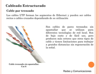 Cableado Estructurado
Cable par trenzado
Los cables UTP forman los segmentos de Ethernet y pueden ser cables
rectos o cables cruzados dependiendo de su utilización
Son cables de pares trenzados sin
apantallar que se utilizan para
diferentes tecnologías de red local. Son
de bajo costo y de fácil uso, pero
producen más errores que otros tipos de
cable y tienen limitaciones para trabajar
a grandes distancias sin regeneración de
la señal.
Cable trenzado sin apantallar.
Cat 6
 