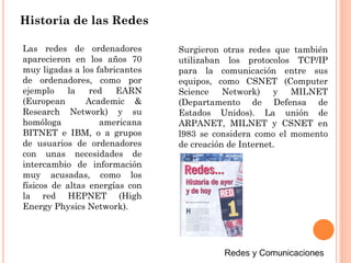 Historia de las Redes
Las redes de ordenadores
aparecieron en los años 70
muy ligadas a los fabricantes
de ordenadores, como por
ejemplo la red EARN
(European Academic &
Research Network) y su
homóloga americana
BITNET e IBM, o a grupos
de usuarios de ordenadores
con unas necesidades de
intercambio de información
muy acusadas, como los
físicos de altas energías con
la red HEPNET (High
Energy Physics Network).
Surgieron otras redes que también
utilizaban los protocolos TCP/IP
para la comunicación entre sus
equipos, como CSNET (Computer
Science Network) y MILNET
(Departamento de Defensa de
Estados Unidos). La unión de
ARPANET, MILNET y CSNET en
l983 se considera como el momento
de creación de Internet.
 