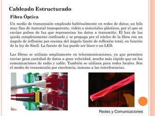 Cableado Estructurado
Fibra Óptica
Un medio de transmisión empleado habitualmente en redes de datos; un hilo
muy fino de material transparente, vidrio o materiales plásticos, por el que se
envían pulsos de luz que representan los datos a transmitir. El haz de luz
queda completamente confinado y se propaga por el núcleo de la fibra con un
ángulo de reflexión por encima del ángulo límite de reflexión total, en función
de la ley de Snell. La fuente de luz puede ser láser o un LED.
Las fibras se utilizan ampliamente en telecomunicaciones, ya que permiten
enviar gran cantidad de datos a gran velocidad, mucho más rápido que en las
comunicaciones de radio y cable. También se utilizan para redes locales. Son
el medio de transmisión por excelencia, inmune a las interferencias.
 