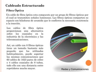 Cableado Estructurado
Fibra Óptica
Un cable de fibra óptica esta compuesto por un grupo de fibras ópticas por
el cual se transmiten señales luminosas. Las fibras ópticas comparten su
espacio con hiladuras de aramida que le confieren la necesaria resistencia
a la tracción.
Los cables de fibra óptica
proporcionan una alternativa
sobre los coaxiales en la
industria de la electrónica y las
telecomunicaciones.
Así, un cable con 8 fibras ópticas
tiene un tamaño bastante más
pequeño que los utilizados
habitualmente, puede soportar
las mismas comunicaciones que
60 cables de 1623 pares de cobre
o 4 cables coaxiales de 8 tubos,
todo ello con una distancia entre
repetidores mucho mayor.
 