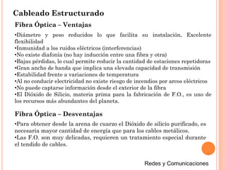 Cableado Estructurado
Fibra Óptica – Ventajas
•Diámetro y peso reducidos lo que facilita su instalación, Excelente
flexibilidad
•Inmunidad a los ruidos eléctricos (interferencias)
•No existe diafonía (no hay inducción entre una fibra y otra)
•Bajas pérdidas, lo cual permite reducir la cantidad de estaciones repetidoras
•Gran ancho de banda que implica una elevada capacidad de transmisión
•Estabilidad frente a variaciones de temperatura
•Al no conducir electricidad no existe riesgo de incendios por arcos eléctricos
•No puede captarse información desde el exterior de la fibra
•El Dióxido de Silicio, materia prima para la fabricación de F.O., es uno de
los recursos más abundantes del planeta.
Fibra Óptica – Desventajas
•Para obtener desde la arena de cuarzo el Dióxido de silicio purificado, es
necesaria mayor cantidad de energía que para los cables metálicos.
•Las F.O. son muy delicadas, requieren un tratamiento especial durante
el tendido de cables.
 