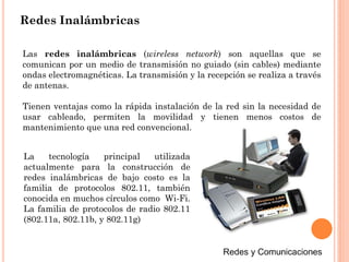 Redes Inalámbricas
Las redes inalámbricas (wireless network) son aquellas que se
comunican por un medio de transmisión no guiado (sin cables) mediante
ondas electromagnéticas. La transmisión y la recepción se realiza a través
de antenas.
Tienen ventajas como la rápida instalación de la red sin la necesidad de
usar cableado, permiten la movilidad y tienen menos costos de
mantenimiento que una red convencional.
La tecnología principal utilizada
actualmente para la construcción de
redes inalámbricas de bajo costo es la
familia de protocolos 802.11, también
conocida en muchos círculos como Wi-Fi.
La familia de protocolos de radio 802.11
(802.11a, 802.11b, y 802.11g)
 