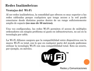 Redes Inalámbricas
Al ser redes inalámbricas, la comodidad que ofrecen es muy superior a las
redes cableadas porque cualquiera que tenga acceso a la red puede
conectarse desde distintos puntos dentro de un rango suficientemente
amplio de espacio (no mas de 50 metros).
Una vez configuradas, las redes Wi-Fi permiten el acceso de múltiples
ordenadores sin ningún problema ni gasto en infraestructura, no así en la
tecnología por cable.
La Wi-Fi Alliance asegura que la compatibilidad entre dispositivos con la
marca Wi-Fi es total, con lo que en cualquier parte del mundo podremos
utilizar la tecnología Wi-Fi con una compatibilidad total. Esto no ocurre,
por ejemplo, en móviles.
Ventajas del Wi-Fi
 