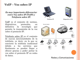 VoIP – Voz sobre IP
Es muy importante diferenciar
entre Voz sobre IP (VoIP) y
Telefonía sobre IP.
VoIP es el conjunto de normas,
dispositivos, protocolos, en
definitiva la tecnología que
permite la transmisión de la voz
sobre el protocolo IP.
Telefonía sobre IP es el conjunto
de nuevas funcionalidades de la
telefonía, es decir, en lo que se
convierte la telefonía tradicional
debido a los servicios que
finalmente se pueden llegar a
ofrecer gracias a poder portar la
voz sobre el protocolo IP en redes
de datos.
Teléfono IP Dispositivo ATA
 