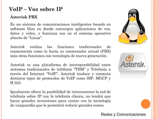VoIP – Voz sobre IP
Es un sistema de comunicaciones inteligentes basado en
software libre en donde convergen aplicaciones de voz,
datos y video, y funciona con en el sistema operativo
abierto de “Linux”.
Asterisk realiza las funciones tradicionales de
conmutación como lo haría su conmutador actual (PBX)
más otras funciones con tecnología de nueva generación.
Asterisk es una plataforma de interoperabilidad entre
sistemas tradicionales de telefonía “TDM” y Telefonía a
través del Internet “VoIP”. Asterisk traduce y conmuta
distintos tipos de protocolos de VoIP como SIP, MGCP y
H.323.
Igualmente ofrece la posibilidad de interconectar la red de
telefonía sobre IP con la telefonía clásica, no tendrá que
hacer grandes inversiones para contar con la tecnología
de vanguardia que le permitirá reducir grandes costos.
Asterisk PBX
 