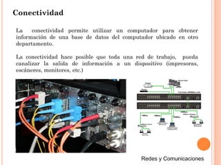 Conectividad
La conectividad permite utilizar un computador para obtener
información de una base de datos del computador ubicado en otro
departamento.
La conectividad hace posible que toda una red de trabajo, pueda
canalizar la salida de información a un dispositivo (impresoras,
escáneres, monitores, etc.)
 