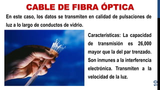 CABLE DE FIBRA ÓPTICA
En este caso, los datos se transmiten en calidad de pulsaciones de
luz a lo largo de conductos de vidrio.
10
Características: La capacidad
de transmisión es 26,000
mayor que la del par trenzado.
Son inmunes a la interferencia
electrónica. Transmiten a la
velocidad de la luz.
 