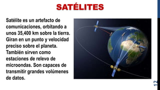 SATÉLITES
Satélite es un artefacto de
comunicaciones, orbitando a
unos 35,400 km sobre la tierra.
Giran en un punto y velocidad
preciso sobre el planeta.
También sirven como
estaciones de relevo de
microondas. Son capaces de
transmitir grandes volúmenes
de datos.
12
 