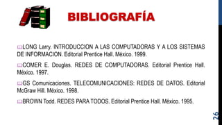 BIBLIOGRAFÍA
LONG Larry. INTRODUCCION A LAS COMPUTADORAS Y A LOS SISTEMAS
DE INFORMACION. Editorial Prentice Hall. México. 1999.
COMER E. Douglas. REDES DE COMPUTADORAS. Editorial Prentice Hall.
México. 1997.
GS Comunicaciones. TELECOMUNICACIONES: REDES DE DATOS. Editorial
McGraw Hill. México. 1998.
BROWN Todd. REDES PARA TODOS. Editorial Prentice Hall. México. 1995.
26
 