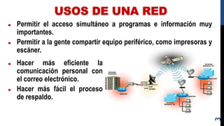 USOS DE UNA RED
3
Permitir el acceso simultáneo a programas e información muy
importantes.
Permitir a la gente compartir equipo periférico, como impresoras y
escáner.
Hacer más eficiente la
comunicación personal con
el correo electrónico.
Hacer más fácil el proceso
de respaldo.
 