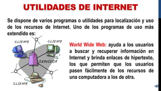 UTILIDADES DE INTERNET
6
Se dispone de varios programas o utilidades para localización y uso
de los recursos de Internet. Uno de los programas de uso más
extendido es:
World Wide Web: ayuda a los usuarios
a buscar y recuperar información en
Internet y brinda enlaces de hipertexto,
los que permiten que los usuarios
pasen fácilmente de los recursos de
una computadora a los de otra.
 