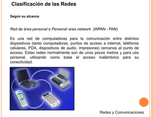 Según su alcance
Red de área personal o Personal area network (WPAN - PAN)
Es una red de computadoras para la comunicación entre distintos
dispositivos (tanto computadoras, puntos de acceso a internet, teléfonos
celulares, PDA, dispositivos de audio, impresoras) cercanos al punto de
acceso. Estas redes normalmente son de unos pocos metros y para uso
personal, utilizando como base el acceso inalámbrico para su
conectividad.
Clasificación de las Redes
 