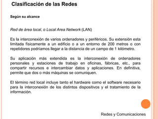 Según su alcance
Red de área local, o Local Area Network (LAN)
Es la interconexión de varios ordenadores y periféricos. Su extensión esta
limitada físicamente a un edificio o a un entorno de 200 metros o con
repetidores podríamos llegar a la distancia de un campo de 1 kilómetro.
Su aplicación más extendida es la interconexión de ordenadores
personales y estaciones de trabajo en oficinas, fábricas, etc., para
compartir recursos e intercambiar datos y aplicaciones. En definitiva,
permite que dos o más máquinas se comuniquen.
El término red local incluye tanto el hardware como el software necesario
para la interconexión de los distintos dispositivos y el tratamiento de la
información.
Clasificación de las Redes
 