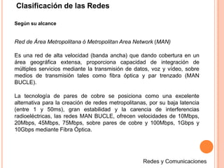 Según su alcance
Red de Área Metropolitana ó Metropolitan Area Network (MAN)
Es una red de alta velocidad (banda ancha) que dando cobertura en un
área geográfica extensa, proporciona capacidad de integración de
múltiples servicios mediante la transmisión de datos, voz y vídeo, sobre
medios de transmisión tales como fibra óptica y par trenzado (MAN
BUCLE).
La tecnología de pares de cobre se posiciona como una excelente
alternativa para la creación de redes metropolitanas, por su baja latencia
(entre 1 y 50ms), gran estabilidad y la carencia de interferencias
radioeléctricas, las redes MAN BUCLE, ofrecen velocidades de 10Mbps,
20Mbps, 45Mbps, 75Mbps, sobre pares de cobre y 100Mbps, 1Gbps y
10Gbps mediante Fibra Óptica.
Clasificación de las Redes
 