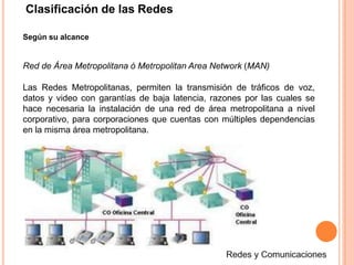 Según su alcance
Red de Área Metropolitana ó Metropolitan Area Network (MAN)
Las Redes Metropolitanas, permiten la transmisión de tráficos de voz,
datos y video con garantías de baja latencia, razones por las cuales se
hace necesaria la instalación de una red de área metropolitana a nivel
corporativo, para corporaciones que cuentas con múltiples dependencias
en la misma área metropolitana.
Clasificación de las Redes
 