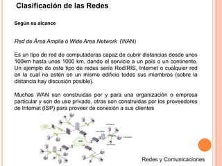 Clasificación de las Redes
Según su alcance
Red de Área Amplia ó Wide Area Network (WAN)
Es un tipo de red de computadoras capaz de cubrir distancias desde unos
100km hasta unos 1000 km, dando el servicio a un país o un continente.
Un ejemplo de este tipo de redes sería RedIRIS, Internet o cualquier red
en la cual no estén en un mismo edificio todos sus miembros (sobre la
distancia hay discusión posible).
Muchas WAN son construidas por y para una organización o empresa
particular y son de uso privado, otras son construidas por los proveedores
de Internet (ISP) para proveer de conexión a sus clientes
 