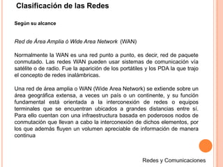 Clasificación de las Redes
Según su alcance
Red de Área Amplia ó Wide Area Network (WAN)
Normalmente la WAN es una red punto a punto, es decir, red de paquete
conmutado. Las redes WAN pueden usar sistemas de comunicación vía
satélite o de radio. Fue la aparición de los portátiles y los PDA la que trajo
el concepto de redes inalámbricas.
Una red de área amplia o WAN (Wide Area Network) se extiende sobre un
área geográfica extensa, a veces un país o un continente, y su función
fundamental está orientada a la interconexión de redes o equipos
terminales que se encuentran ubicados a grandes distancias entre sí.
Para ello cuentan con una infraestructura basada en poderosos nodos de
conmutación que llevan a cabo la interconexión de dichos elementos, por
los que además fluyen un volumen apreciable de información de manera
continua
 