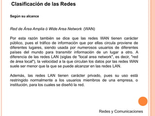 Clasificación de las Redes
Según su alcance
Red de Área Amplia ó Wide Area Network (WAN)
Por esta razón también se dice que las redes WAN tienen carácter
público, pues el tráfico de información que por ellas circula proviene de
diferentes lugares, siendo usada por numerosos usuarios de diferentes
países del mundo para transmitir información de un lugar a otro. A
diferencia de las redes LAN (siglas de "local area network", es decir, "red
de área local"), la velocidad a la que circulan los datos por las redes WAN
suele ser menor que la que se puede alcanzar en las redes LAN.
Además, las redes LAN tienen carácter privado, pues su uso está
restringido normalmente a los usuarios miembros de una empresa, o
institución, para los cuales se diseñó la red.
 