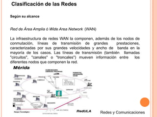 Clasificación de las Redes
Según su alcance
Red de Área Amplia ó Wide Area Network (WAN)
La infraestructura de redes WAN la componen, además de los nodos de
conmutación, líneas de transmisión de grandes prestaciones,
caracterizadas por sus grandes velocidades y ancho de banda en la
mayoría de los casos. Las líneas de transmisión (también llamadas
"circuitos", "canales" o "troncales") mueven información entre los
diferentes nodos que componen la red.
 