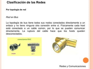 Clasificación de las Redes
Por topología de red
Red en Bus
La topología de bus tiene todos sus nodos conectados directamente a un
enlace y no tiene ninguna otra conexión entre si. Físicamente cada host
está conectado a un cable común, por lo que se pueden comunicar
directamente. La ruptura del cable hace que los hosts queden
desconectados.
 