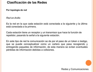 Clasificación de las Redes
Por topología de red
Red en Anillo
Es la red en la que cada estación está conectada a la siguiente y la última
está conectada a la primera.
Cada estación tiene un receptor y un transmisor que hace la función de
repetidor, pasando la señal a la siguiente estación.
En este tipo de red la comunicación se da por el paso de un token o testigo,
que se puede conceptualizar como un cartero que pasa recogiendo y
entregando paquetes de información, de esta manera se evitan eventuales
pérdidas de información debidas a colisiones.
 