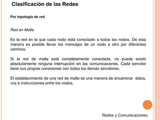 Clasificación de las Redes
Por topología de red
Red en Malla
Es la red en la que cada nodo está conectado a todos los nodos. De esta
manera es posible llevar los mensajes de un nodo a otro por diferentes
caminos.
Si la red de malla está completamente conectada, no puede existir
absolutamente ninguna interrupción en las comunicaciones. Cada servidor
tiene sus propias conexiones con todos los demás servidores.
El establecimiento de una red de malla es una manera de encaminar datos,
voz e instrucciones entre los nodos.
 