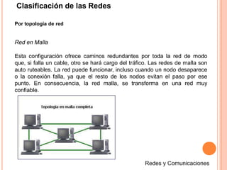 Clasificación de las Redes
Por topología de red
Red en Malla
Esta configuración ofrece caminos redundantes por toda la red de modo
que, si falla un cable, otro se hará cargo del tráfico. Las redes de malla son
auto ruteables. La red puede funcionar, incluso cuando un nodo desaparece
o la conexión falla, ya que el resto de los nodos evitan el paso por ese
punto. En consecuencia, la red malla, se transforma en una red muy
confiable.
 