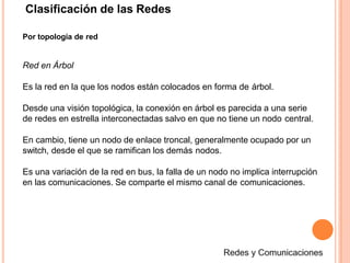 Clasificación de las Redes
Por topología de red
Red en Árbol
Es la red en la que los nodos están colocados en forma de árbol.
Desde una visión topológica, la conexión en árbol es parecida a una serie
de redes en estrella interconectadas salvo en que no tiene un nodo central.
En cambio, tiene un nodo de enlace troncal, generalmente ocupado por un
switch, desde el que se ramifican los demás nodos.
Es una variación de la red en bus, la falla de un nodo no implica interrupción
en las comunicaciones. Se comparte el mismo canal de comunicaciones.
 