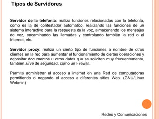 Tipos de Servidores
Servidor de la telefonía: realiza funciones relacionadas con la telefonía,
como es la de contestador automático, realizando las funciones de un
sistema interactivo para la respuesta de la voz, almacenando los mensajes
de voz, encaminando las llamadas y controlando también la red o el
Internet, etc.
Servidor proxy: realiza un cierto tipo de funciones a nombre de otros
clientes en la red para aumentar el funcionamiento de ciertas operaciones y
depositar documentos u otros datos que se soliciten muy frecuentemente,
también sirve de seguridad, como un Firewall.
Permite administrar el acceso a internet en una Red de computadoras
permitiendo o negando el acceso a diferentes sitios Web. (GNU/Linux
Webmin)
 