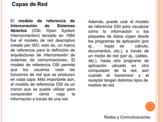 Capas de Red
referencia deEl modelo de
Interconexión de
Abiertos (OSI, Open
Sistemas
System
Interconnection) lanzado en 1984
fue el modelo de red descriptivo
creado por ISO; esto es, un marco
de referencia para la definición de
arquitecturas de interconexión de
sistemas de comunicaciones. El
modelo de referencia OSI permite
que los usuarios vean las
funciones de red que se producen
en cada capa. Más importante aún,
el modelo de referencia OSI es un
marco que se puede utilizar para
comprender cómo viaja la
información a través de una red.
Además, puede usar el modelo
de referencia OSI para visualizar
cómo la información o los
paquetes de datos viajan desde
los programas de aplicación (por
ej., hojas de cálculo,
documentos, etc.), a través de
un medio de red (por ej., cables,
aplicación ubicado en
computador de la red,
cuando el transmisor y
etc.), hasta otro programa de
otro
aún
el
receptor tengan distintos tipos de
medios de red.
 