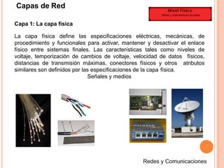 Capas de Red
Capa 1: La capa física
La capa física define las especificaciones eléctricas, mecánicas, de
procedimiento y funcionales para activar, mantener y desactivar el enlace
físico entre sistemas finales. Las características tales como niveles de
voltaje, temporización de cambios de voltaje, velocidad de datos físicos,
distancias de transmisión máximas, conectores físicos y otros atributos
similares son definidos por las especificaciones de la capa física.
Señales y medios
 