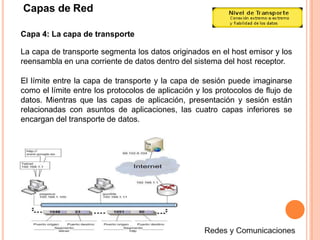 Capas de Red
Capa 4: La capa de transporte
La capa de transporte segmenta los datos originados en el host emisor y los
reensambla en una corriente de datos dentro del sistema del host receptor.
El límite entre la capa de transporte y la capa de sesión puede imaginarse
como el límite entre los protocolos de aplicación y los protocolos de flujo de
datos. Mientras que las capas de aplicación, presentación y sesión están
relacionadas con asuntos de aplicaciones, las cuatro capas inferiores se
encargan del transporte de datos.
 