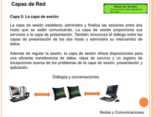 Capas de Red
Capa 5: La capa de sesión
La capa de sesión establece, administra y finaliza las sesiones entre dos
hosts que se están comunicando. La capa de sesión proporciona sus
servicios a la capa de presentación. También sincroniza el diálogo entre las
capas de presentación de los dos hosts y administra su intercambio de
datos.
Además de regular la sesión, la capa de sesión ofrece disposiciones para
una eficiente transferencia de datos, clase de servicio y un registro de
excepciones acerca de los problemas de la capa de sesión, presentación y
aplicación.
Diálogos y conversaciones.
 