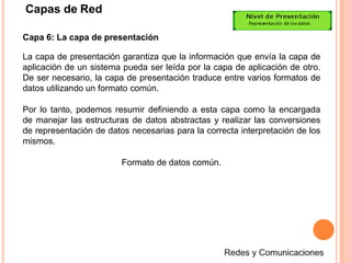 Capas de Red
Capa 6: La capa de presentación
La capa de presentación garantiza que la información que envía la capa de
aplicación de un sistema pueda ser leída por la capa de aplicación de otro.
De ser necesario, la capa de presentación traduce entre varios formatos de
datos utilizando un formato común.
Por lo tanto, podemos resumir definiendo a esta capa como la encargada
de manejar las estructuras de datos abstractas y realizar las conversiones
de representación de datos necesarias para la correcta interpretación de los
mismos.
Formato de datos común.
 