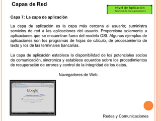 Capas de Red
Capa 7: La capa de aplicación
La capa de aplicación es la capa más cercana al usuario; suministra
servicios de red a las aplicaciones del usuario. Proporciona solamente a
aplicaciones que se encuentran fuera del modelo OSI. Algunos ejemplos de
aplicaciones son los programas de hojas de cálculo, de procesamiento de
texto y los de las terminales bancarias.
La capa de aplicación establece la disponibilidad de los potenciales socios
de comunicación, sincroniza y establece acuerdos sobre los procedimientos
de recuperación de errores y control de la integridad de los datos.
Navegadores de Web.
 
