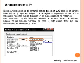 Direccionamiento IP
Dicho número no se ha de confundir con la dirección MAC que es un número
hexadecimal fijo que es asignado a la tarjeta o dispositivo de red por el
fabricante, mientras que la dirección IP se puede cambiar. Al hablar de
direccionamiento IP, es necesario referirse
binario, es un sistema numérico de base
al Sistema Binario. El sistema
2, esto quiere decir que esta
conformado por 2 elementos : 1 ó 0.
MAC
IP
 