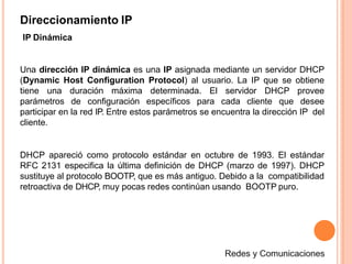 Direccionamiento IP
IP Dinámica
Una dirección IP dinámica es una IP asignada mediante un servidor DHCP
(Dynamic Host Configuration Protocol) al usuario. La IP que se obtiene
tiene una duración máxima determinada. El servidor DHCP provee
parámetros de configuración específicos para cada cliente que desee
participar en la red IP. Entre estos parámetros se encuentra la dirección IP del
cliente.
DHCP apareció como protocolo estándar en octubre de 1993. El estándar
RFC 2131 especifica la última definición de DHCP (marzo de 1997). DHCP
sustituye al protocolo BOOTP, que es más antiguo. Debido a la compatibilidad
retroactiva de DHCP, muy pocas redes continúan usando BOOTP puro.
 