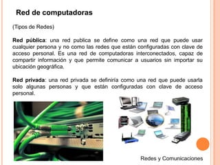(Tipos de Redes)
Red pública: una red publica se define como una red que puede usar
cualquier persona y no como las redes que están configuradas con clave de
acceso personal. Es una red de computadoras interconectados, capaz de
compartir información y que permite comunicar a usuarios sin importar su
ubicación geográfica.
Red privada: una red privada se definiría como una red que puede usarla
solo algunas personas y que están configuradas con clave de acceso
personal.
Red de computadoras
 