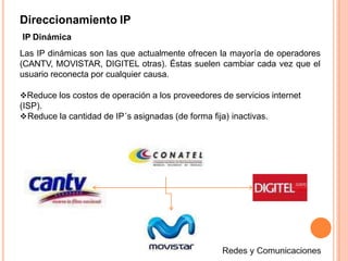 Direccionamiento IP
IP Dinámica
Las IP dinámicas son las que actualmente ofrecen la mayoría de operadores
(CANTV, MOVISTAR, DIGITEL otras). Éstas suelen cambiar cada vez que el
usuario reconecta por cualquier causa.
Reduce los costos de operación a los proveedores de servicios internet
(ISP).
Reduce la cantidad de IP´s asignadas (de forma fija) inactivas.
 