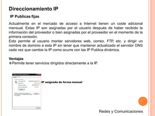 Direccionamiento IP
IP Publicas fijas
Actualmente en el mercado de acceso a Internet tienen un coste adicional
mensual. Estas IP son asignadas por el usuario después de haber recibido la
información del proveedor o bien asignadas por el proveedor en el momento de la
primera conexión.
Esto permite al usuario montar servidores web, correo, FTP, etc. y dirigir un
nombre de dominio a esta IP sin tener que mantener actualizado el servidor DNS
cada vez que cambie la IP como ocurre con las IP Publica dinámica.
Ventajas
Permite tener servicios dirigidos directamente a la IP.
IP asignada de forma manual
 