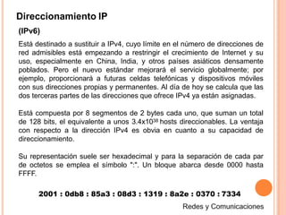Direccionamiento IP
(IPv6)
Está destinado a sustituir a IPv4, cuyo límite en el número de direcciones de
red admisibles está empezando a restringir el crecimiento de Internet y su
uso, especialmente en China, India, y otros países asiáticos densamente
poblados. Pero el nuevo estándar mejorará el servicio globalmente; por
ejemplo, proporcionará a futuras celdas telefónicas y dispositivos móviles
con sus direcciones propias y permanentes. Al día de hoy se calcula que las
dos terceras partes de las direcciones que ofrece IPv4 ya están asignadas.
Está compuesta por 8 segmentos de 2 bytes cada uno, que suman un total
de 128 bits, el equivalente a unos 3.4x1038 hosts direccionables. La ventaja
con respecto a la dirección IPv4 es obvia en cuanto a su capacidad de
direccionamiento.
Su representación suele ser hexadecimal y para la separación de cada par
de octetos se emplea el símbolo ":". Un bloque abarca desde 0000 hasta
FFFF.
2001 : 0db8 : 85a3 : 08d3 : 1319 : 8a2e : 0370 : 7334
 