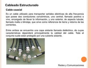 Cableado Estructurado
Cable coaxial
Es un cable utilizado para transportar señales eléctricas de alta frecuencia
que posee dos conductores concéntricos, uno central, llamado positivo o
vivo, encargado de llevar la información, y uno exterior, de aspecto tubular,
llamado malla o blindaje, que sirve como referencia de tierra y retorno de las
corrientes.
Entre ambos se encuentra una capa aislante llamada dieléctrico, de cuyas
características dependerá principalmente la calidad del cable. Todo el
conjunto suele estar protegido por una cubierta aislante.
 