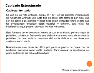 Cableado Estructurado
Cable par trenzado
Es uno de los más antiguos, surgió en 1881, en las primeras instalaciones
de Alexander Graham Bell. Este tipo de cable está formado por hilos, que
son de cobre o de aluminio y estos hilos están trenzados entre sí para que
las propiedades eléctricas estén estables y también, para evitar las
interferencias que pueden provocar los hilos cercanos.
Está formado por el conductor interno el cual está aislado por una capa de
polietileno coloreado. Debajo de este aislante existe otra capa de aislante de
polietileno la cual evita la corrosión del cable debido a que tiene una
sustancia antioxidante.
Normalmente este cable se utiliza por pares o grupos de pares, no por
unidades, conocido como cable multipar. Para mejorar la resistencia del
grupo se trenzan los cables del multipar
 