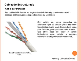 Cableado Estructurado
Cable par trenzado
Los cables UTP forman los segmentos de Ethernet y pueden ser cables
rectos o cables cruzados dependiendo de su utilización
Son cables de pares trenzados sin
apantallar que se utilizan para diferentes
tecnologías de red local. Son de bajo costo
y de fácil uso, pero producen más errores
limitaciones
que otros tipos de cable y
para trabajar a
tienen
grandes
distancias sin regeneración de la señal.
Cable trenzado sin apantallar.
Cat 6
 