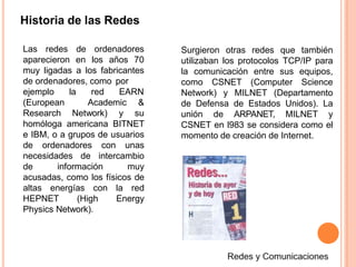 Historia de las Redes
Las redes de ordenadores
aparecieron en los años 70
muy ligadas a los fabricantes
de ordenadores, como por
la red EARNejemplo
(European
Research Network) y
Academic &
su
homóloga americana BITNET
e IBM, o a grupos de usuarios
de ordenadores con unas
necesidades de intercambio
de información muy
acusadas, como los físicos de
altas energías con la red
HEPNET (High Energy
Physics Network).
Surgieron otras redes que también
utilizaban los protocolos TCP/IP para
la comunicación entre sus equipos,
como CSNET (Computer Science
Network) y MILNET (Departamento
de Defensa de Estados Unidos). La
unión de ARPANET, MILNET y
CSNET en l983 se considera como el
momento de creación de Internet.
 