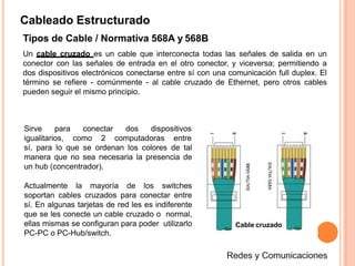 Cableado Estructurado
Tipos de Cable / Normativa 568A y 568B
Un cable cruzado es un cable que interconecta todas las señales de salida en un
conector con las señales de entrada en el otro conector, y viceversa; permitiendo a
dos dispositivos electrónicos conectarse entre sí con una comunicación full duplex. El
término se refiere - comúnmente - al cable cruzado de Ethernet, pero otros cables
pueden seguir el mismo principio.
conectar dos dispositivosSirve para
igualitarios, como 2 computadoras entre
sí, para lo que se ordenan los colores de tal
manera que no sea necesaria la presencia de
un hub (concentrador).
Actualmente la mayoría de los switches
soportan cables cruzados para conectar entre
sí. En algunas tarjetas de red les es indiferente
que se les conecte un cable cruzado o normal,
ellas mismas se configuran para poder utilizarlo
PC-PC o PC-Hub/switch.
Cable cruzado
 