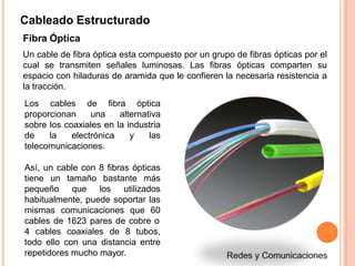 Cableado Estructurado
Fibra Óptica
Un cable de fibra óptica esta compuesto por un grupo de fibras ópticas por el
cual se transmiten señales luminosas. Las fibras ópticas comparten su
espacio con hiladuras de aramida que le confieren la necesaria resistencia a
la tracción.
Los cables de fibra óptica
proporcionan una alternativa
sobre los coaxiales en la industria
de la electrónica y las
telecomunicaciones.
Así, un cable con 8 fibras ópticas
tiene un tamaño bastante más
pequeño que los utilizados
habitualmente, puede soportar las
mismas comunicaciones que 60
cables de 1623 pares de cobre o
4 cables coaxiales de 8 tubos,
todo ello con una distancia entre
repetidores mucho mayor.
 