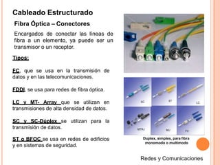 Cableado Estructurado
Fibra Óptica – Conectores
Encargados de conectar las líneas de
fibra a un elemento, ya puede ser un
transmisor o un receptor.
Tipos:
FC, que se usa en la transmisión de
datos y en las telecomunicaciones.
FDDI, se usa para redes de fibra óptica.
LC y MT- Array que se utilizan en
transmisiones de alta densidad de datos.
SC y SC-Dúplex se utilizan para la
transmisión de datos.
Duplex, simples, para fibra
monomodo o multimodo
ST o BFOC se usa en redes de edificios
y en sistemas de seguridad.
 
