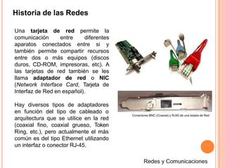Historia de las Redes
Una tarjeta de red permite la
comunicación entre diferentes
aparatos conectados entre si y
también permite compartir recursos
entre dos o más equipos (discos
duros, CD-ROM, impresoras, etc). A
las tarjetas de red también se les
llama adaptador de red o NIC
(Network Interface Card, Tarjeta de
Interfaz de Red en español).
Hay diversos tipos de adaptadores
en función del tipo de cableado o
arquitectura que se utilice en la red
(coaxial fino, coaxial grueso, Token
Ring, etc.), pero actualmente el más
común es del tipo Ethernet utilizando
un interfaz o conector RJ-45.
Conectores BNC (Coaxial) y RJ45 de una tarjeta de Red
 